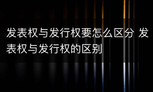 发表权与发行权要怎么区分 发表权与发行权的区别
