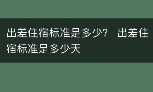 出差住宿标准是多少？ 出差住宿标准是多少天