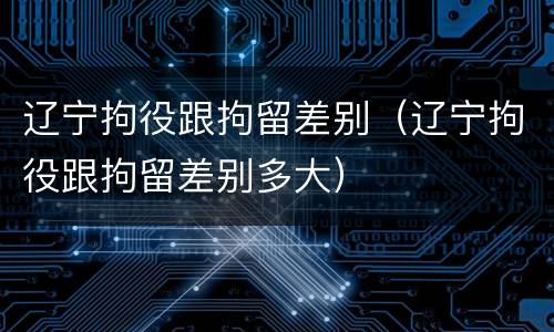 辽宁拘役跟拘留差别（辽宁拘役跟拘留差别多大）