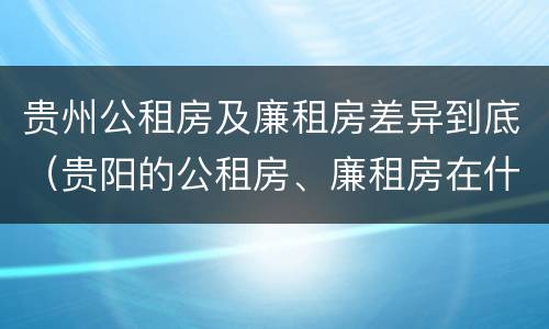 贵州公租房及廉租房差异到底（贵阳的公租房、廉租房在什么地方?）