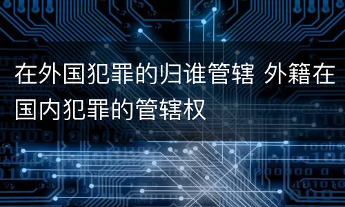 在外国犯罪的归谁管辖 外籍在国内犯罪的管辖权