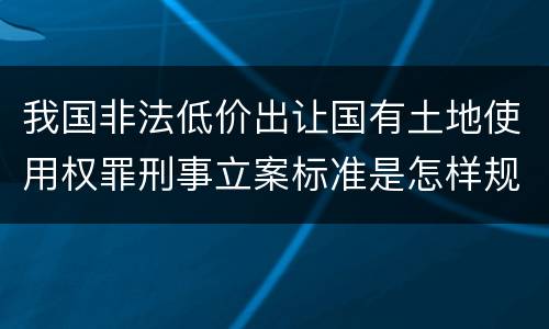 我国非法低价出让国有土地使用权罪刑事立案标准是怎样规定