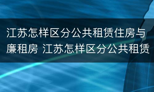 江苏怎样区分公共租赁住房与廉租房 江苏怎样区分公共租赁住房与廉租房呢