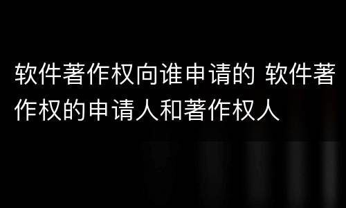 软件著作权向谁申请的 软件著作权的申请人和著作权人