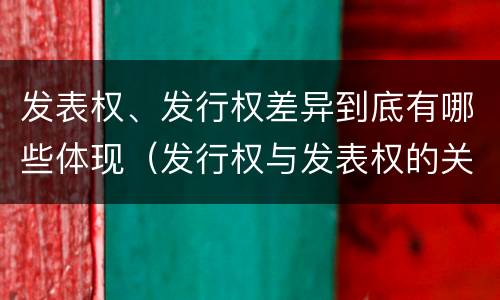 发表权、发行权差异到底有哪些体现（发行权与发表权的关系）