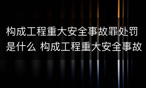 构成工程重大安全事故罪处罚是什么 构成工程重大安全事故罪处罚是什么意思
