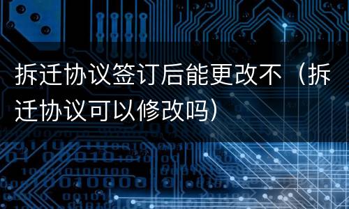 拆迁协议签订后能更改不（拆迁协议可以修改吗）