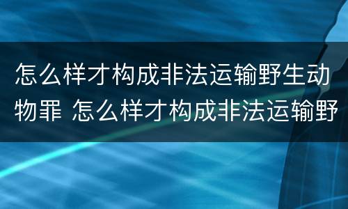 怎么样才构成非法运输野生动物罪 怎么样才构成非法运输野生动物罪的行为