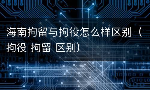 海南拘留与拘役怎么样区别（拘役 拘留 区别）