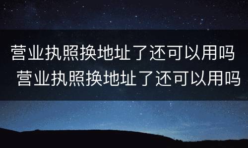 营业执照换地址了还可以用吗 营业执照换地址了还可以用吗