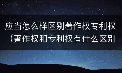 应当怎么样区别著作权专利权（著作权和专利权有什么区别）