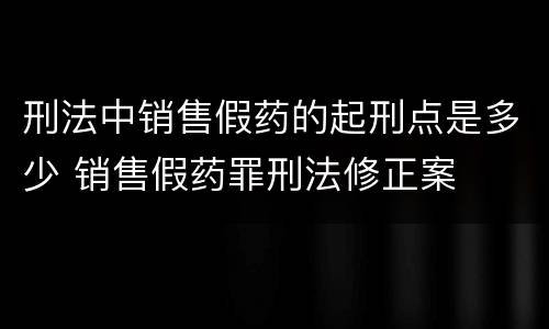 刑法中销售假药的起刑点是多少 销售假药罪刑法修正案