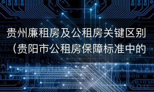 贵州廉租房及公租房关键区别（贵阳市公租房保障标准中的住房困难条件）