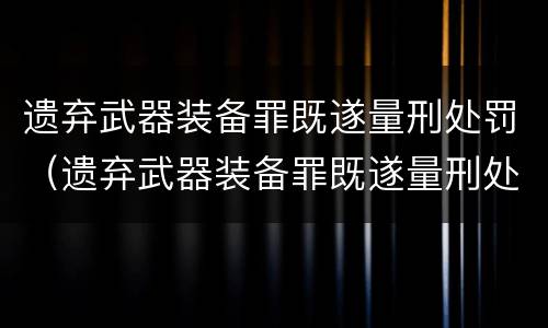 遗弃武器装备罪既遂量刑处罚（遗弃武器装备罪既遂量刑处罚标准）