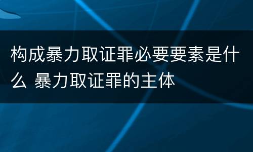 构成暴力取证罪必要要素是什么 暴力取证罪的主体