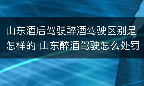 山东酒后驾驶醉酒驾驶区别是怎样的 山东醉酒驾驶怎么处罚