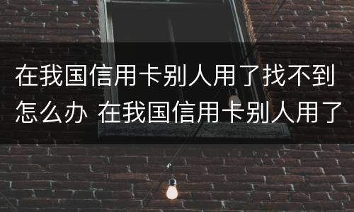 在我国信用卡别人用了找不到怎么办 在我国信用卡别人用了找不到怎么办呢