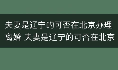 夫妻是辽宁的可否在北京办理离婚 夫妻是辽宁的可否在北京办理离婚手续