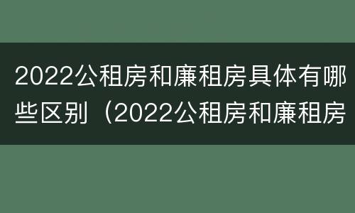 2022公租房和廉租房具体有哪些区别（2022公租房和廉租房具体有哪些区别呢）