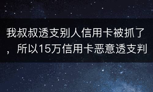 我叔叔透支别人信用卡被抓了，所以15万信用卡恶意透支判几年