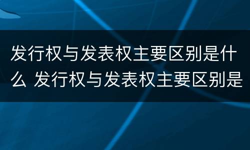 发行权与发表权主要区别是什么 发行权与发表权主要区别是什么呢