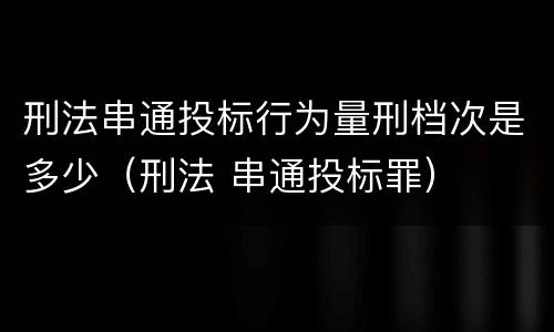 刑法串通投标行为量刑档次是多少（刑法 串通投标罪）