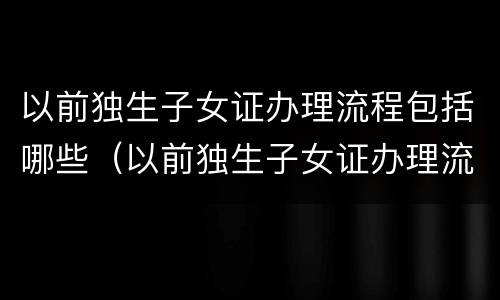 以前独生子女证办理流程包括哪些（以前独生子女证办理流程包括哪些东西）
