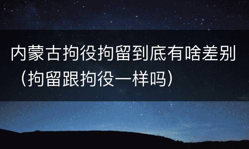 内蒙古拘役拘留到底有啥差别（拘留跟拘役一样吗）