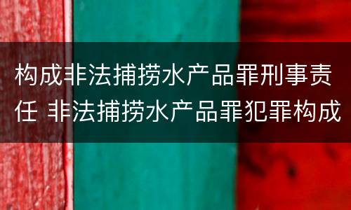 构成非法捕捞水产品罪刑事责任 非法捕捞水产品罪犯罪构成
