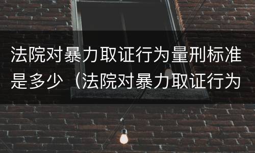 法院对暴力取证行为量刑标准是多少（法院对暴力取证行为量刑标准是多少条）