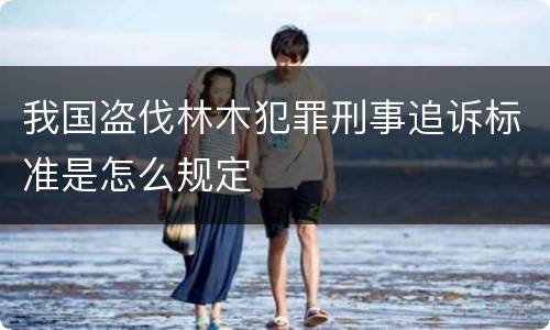 我国盗伐林木犯罪刑事追诉标准是怎么规定