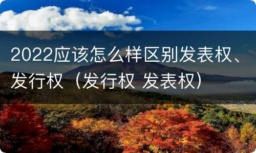 2022应该怎么样区别发表权、发行权（发行权 发表权）
