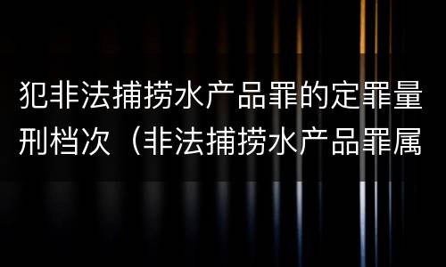 犯非法捕捞水产品罪的定罪量刑档次（非法捕捞水产品罪属于哪类）