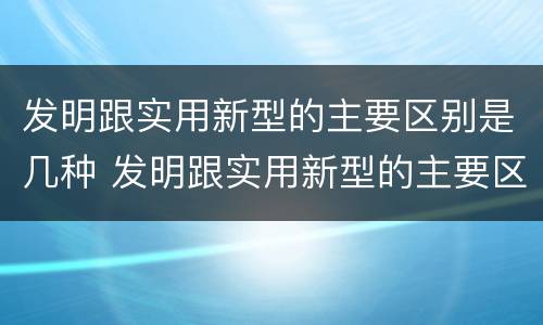 发明跟实用新型的主要区别是几种 发明跟实用新型的主要区别是几种