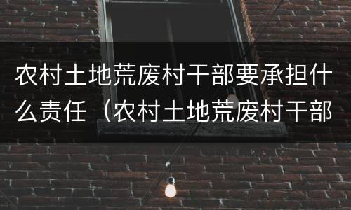 农村土地荒废村干部要承担什么责任（农村土地荒废村干部要承担什么责任和义务）