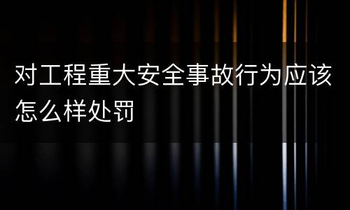 对工程重大安全事故行为应该怎么样处罚