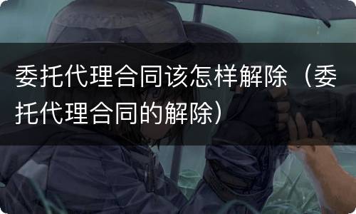委托代理合同该怎样解除（委托代理合同的解除）