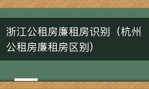浙江公租房廉租房识别（杭州公租房廉租房区别）