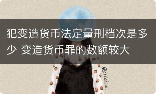 犯变造货币法定量刑档次是多少 变造货币罪的数额较大