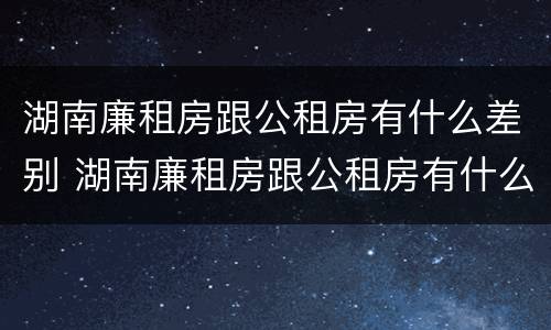 湖南廉租房跟公租房有什么差别 湖南廉租房跟公租房有什么差别嘛