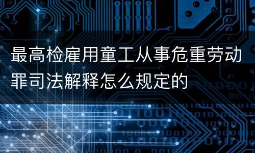 最高检雇用童工从事危重劳动罪司法解释怎么规定的