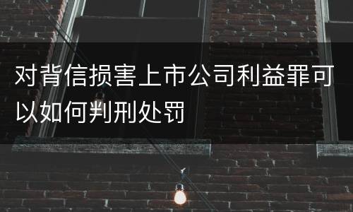对背信损害上市公司利益罪可以如何判刑处罚