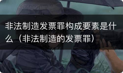 非法制造发票罪构成要素是什么（非法制造的发票罪）