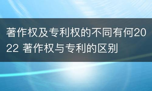 著作权及专利权的不同有何2022 著作权与专利的区别