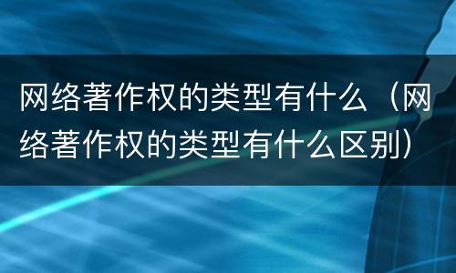网络著作权的类型有什么（网络著作权的类型有什么区别）