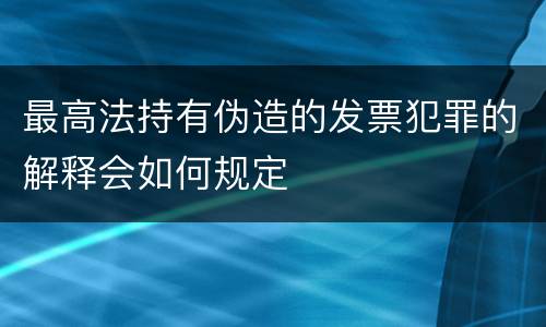 最高法持有伪造的发票犯罪的解释会如何规定