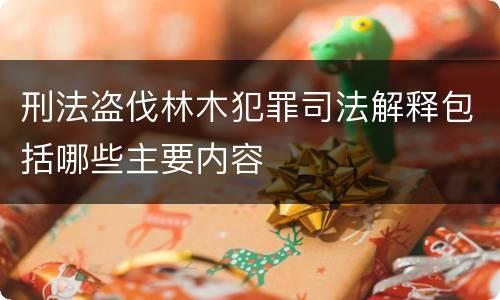 刑法盗伐林木犯罪司法解释包括哪些主要内容