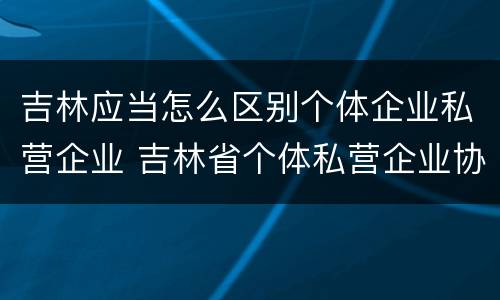 吉林应当怎么区别个体企业私营企业 吉林省个体私营企业协会