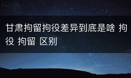 甘肃拘留拘役差异到底是啥 拘役 拘留 区别