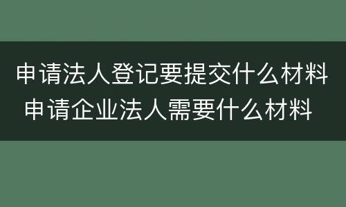 申请法人登记要提交什么材料 申请企业法人需要什么材料